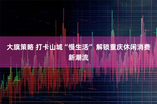 大旗策略 打卡山城“慢生活” 解锁重庆休闲消费新潮流
