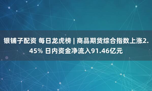 银铺子配资 每日龙虎榜 | 商品期货综合指数上涨2.45% 日内资金净流入91.46亿元