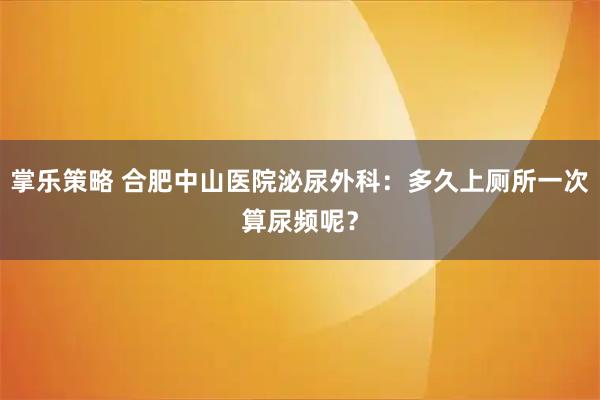 掌乐策略 合肥中山医院泌尿外科：多久上厕所一次算尿频呢？