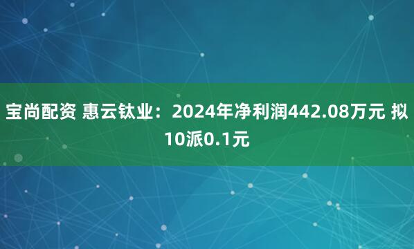 宝尚配资 惠云钛业：2024年净利润442.08万元 拟10派0.1元