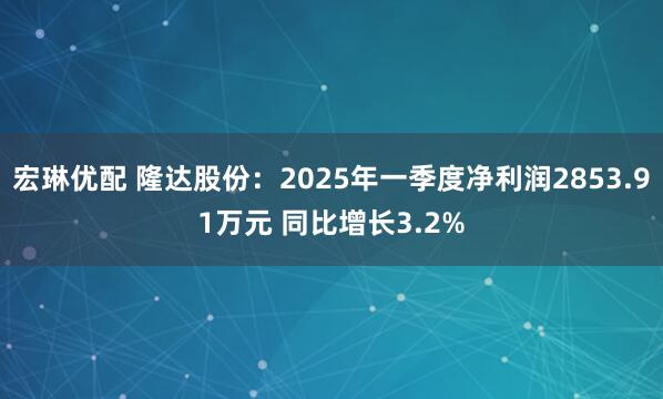 宏琳优配 隆达股份：2025年一季度净利润2853.91万元 同比增长3.2%