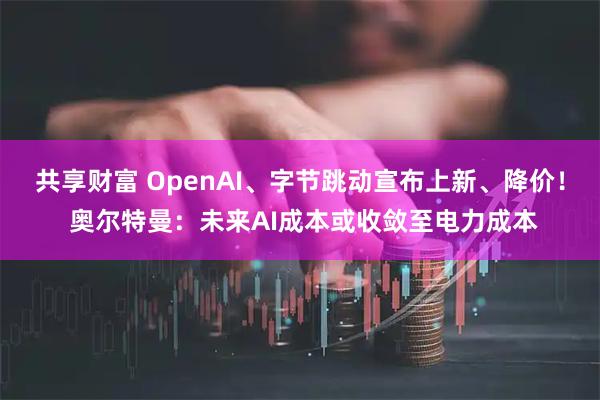 共享财富 OpenAI、字节跳动宣布上新、降价！ 奥尔特曼：未来AI成本或收敛至电力成本