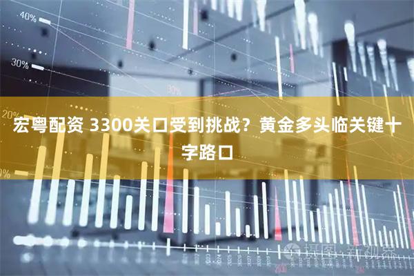 宏粤配资 3300关口受到挑战？黄金多头临关键十字路口