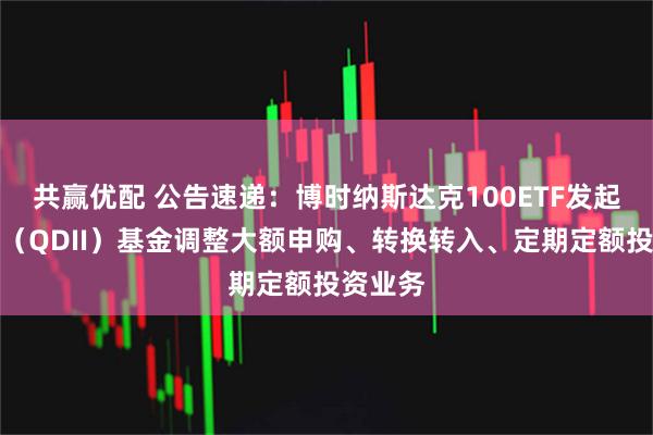 共赢优配 公告速递：博时纳斯达克100ETF发起式联接（QDII）基金调整大额申购、转换转入、定期定额投资业务