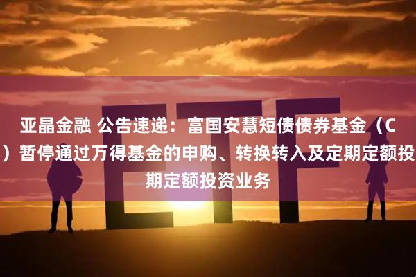 亚晶金融 公告速递：富国安慧短债债券基金（C类份额）暂停通过万得基金的申购、转换转入及定期定额投资业务