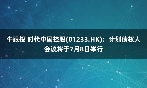 牛跟投 时代中国控股(01233.HK)：计划债权人会议将于7月8日举行