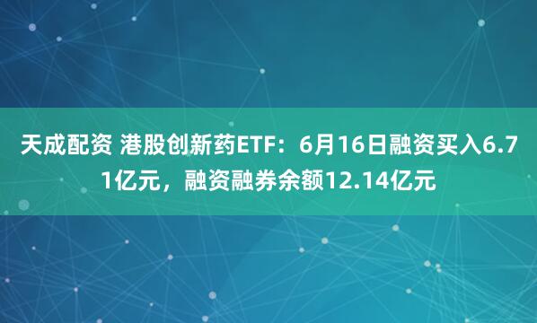 天成配资 港股创新药ETF：6月16日融资买入6.71亿元，融资融券余额12.14亿元