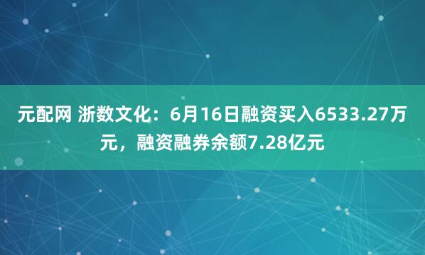 元配网 浙数文化：6月16日融资买入6533.27万元，融资融券余额7.28亿元