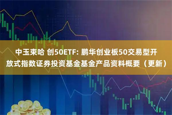 中玉束哈 创50ETF: 鹏华创业板50交易型开放式指数证券投资基金基金产品资料概要（更新）