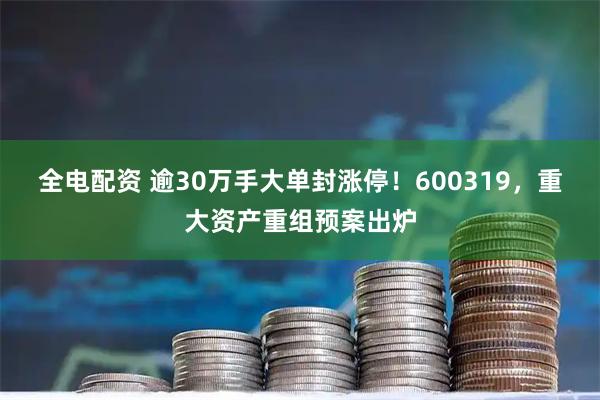 全电配资 逾30万手大单封涨停！600319，重大资产重组预案出炉