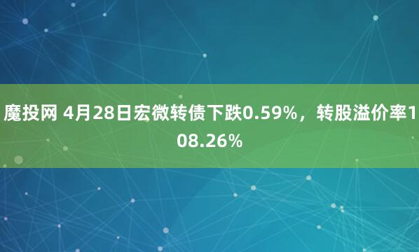 魔投网 4月28日宏微转债下跌0.59%，转股溢价率108.26%