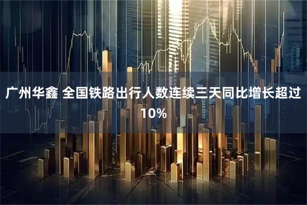 广州华鑫 全国铁路出行人数连续三天同比增长超过10%