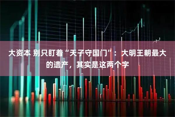 大资本 别只盯着“天子守国门”：大明王朝最大的遗产，其实是这两个字