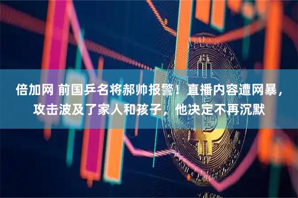 倍加网 前国乒名将郝帅报警！直播内容遭网暴，攻击波及了家人和孩子，他决定不再沉默