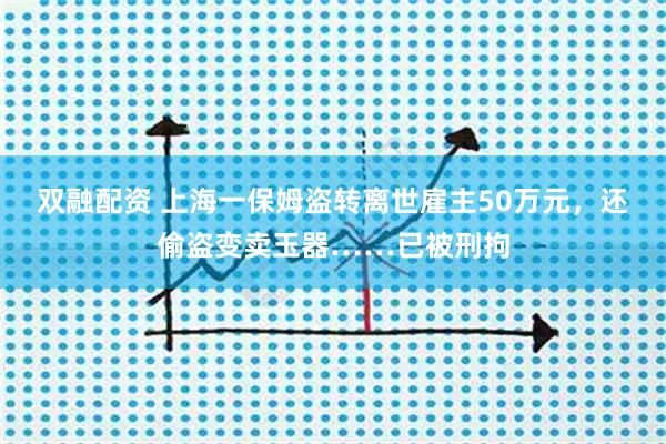 双融配资 上海一保姆盗转离世雇主50万元，还偷盗变卖玉器……已被刑拘