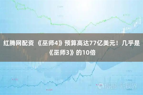 红腾网配资 《巫师4》预算高达77亿美元！几乎是《巫师3》的10倍