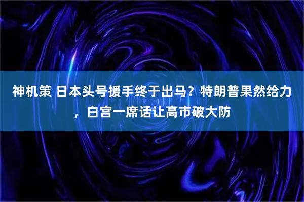 神机策 日本头号援手终于出马？特朗普果然给力，白宫一席话让高市破大防