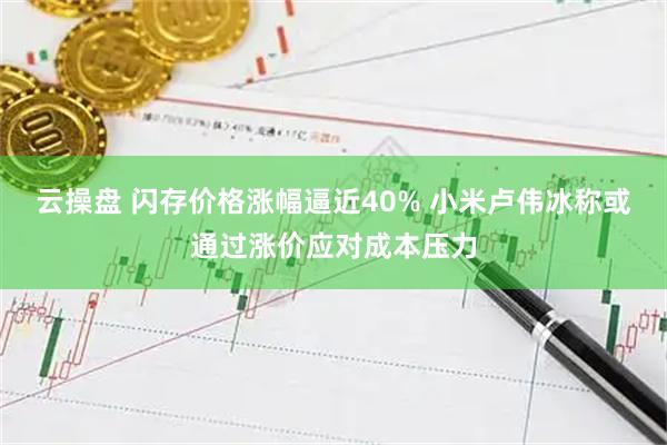 云操盘 闪存价格涨幅逼近40% 小米卢伟冰称或通过涨价应对成本压力