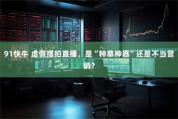 91快牛 虚假摆拍直播，是“种草神器”还是不当营销？