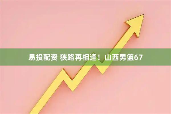 易投配资 狭路再相逢！山西男篮67