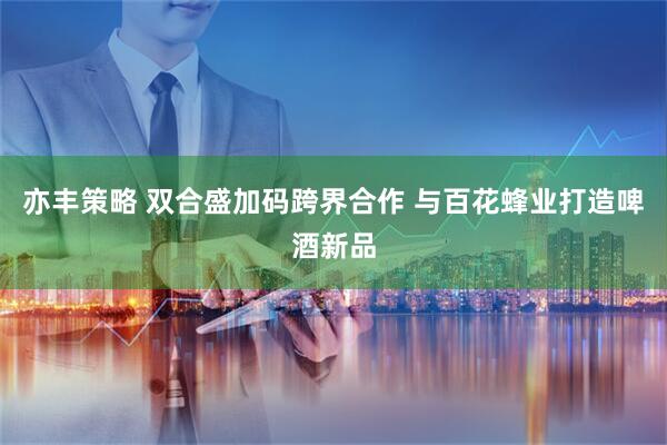 亦丰策略 双合盛加码跨界合作 与百花蜂业打造啤酒新品
