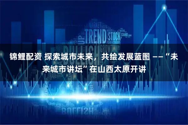 锦鲤配资 探索城市未来，共绘发展蓝图 ——“未来城市讲坛”在山西太原开讲